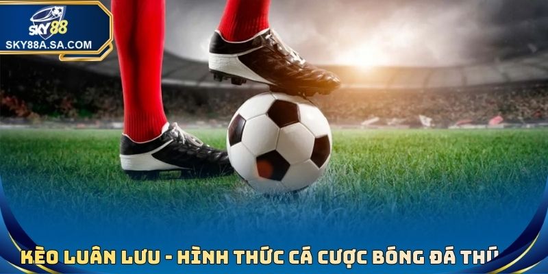 Kèo Luân Lưu - Hình Thức Cá Cược Bóng Đá Thú Vị, Thưởng Cao 2 Kèo Luân Lưu